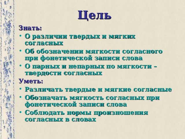 Цель Знать: О различии твердых и мягких согласных Об обозначении мягкости согласного при фонетической записи слова О парных и непарных по мягкости – твердости согласных Уметь: Различать твердые и мягкие согласные Обозначать мягкость согласных при фонетической записи слова Соблюдать нормы произношения согласных в словах 