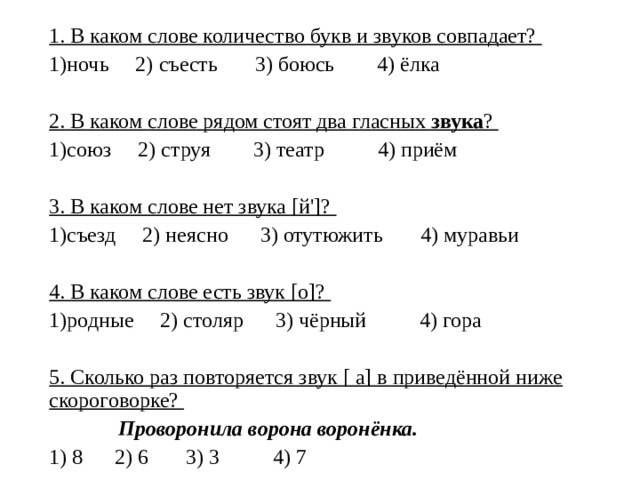 1. В каком слове количество букв и звуков совпадает? ночь 2) съесть 3) боюсь 4) ёлка 2. В каком слове рядом стоят два гласных звука ? союз 2) струя 3) театр 4) приём 3. В каком слове нет звука [й']? съезд 2) неясно 3) отутюжить 4) муравьи 4. В каком слове есть звук [о]? родные 2) столяр 3) чёрный 4) гора 5. Сколько раз повторяется звук [ а] в приведённой ниже скороговорке?  Проворонила ворона воронёнка. 1) 8 2) 6 3) 3 4) 7 