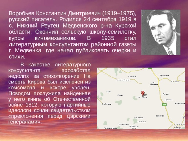  Воробьев Константин Дмитриевич (1919–1975), русский писатель. Родился 24 сентября 1919 в с. Нижний Реутец Медвенского р-на Курской области. Окончил сельскую школу-семилетку, курсы киномехаников. В 1935 стал литературным консультантом районной газеты г. Медвенка, где начал публиковать очерки и стихи.  В качестве литературного консультанта проработал недолго: за стихотворение На смерть Кирова был исключен из комсомола и вскоре уволен. Поводом послужила найденная у него книга об Отечественной войне 1812, которую партийные идеологи сочли свидетельством «преклонения перед царскими генералами». 