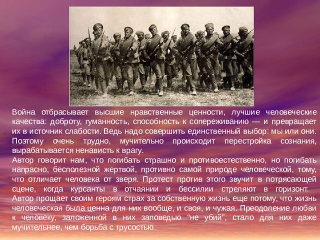 Война отбрасывает высшие нравственные ценности, лучшие человеческие качества: доброту, гуманность, способность к сопереживанию — и превращает их в источник слабости. Ведь надо совершить единственный выбор: мы или они. Поэтому очень трудно, мучительно происходит перестройка сознания, вырабатывается ненависть к врагу. Автор говорит нам, что погибать страшно и противоестественно, но погибать напрасно, бесполезной жертвой, противно самой природе человеческой, тому, что отличает человека от зверя. Протест против этого звучит в потрясающей сцене, когда курсанты в отчаянии и бессилии стреляют в горизонт.  Автор прощает своим героям страх за собственную жизнь еще потому, что жизнь человеческая была ценна для них вообще, и своя, и чужая. Преодоление любви к человеку, заложенной в них заповедью “не убий”, стало для них даже мучительнее, чем борьба с трусостью. 