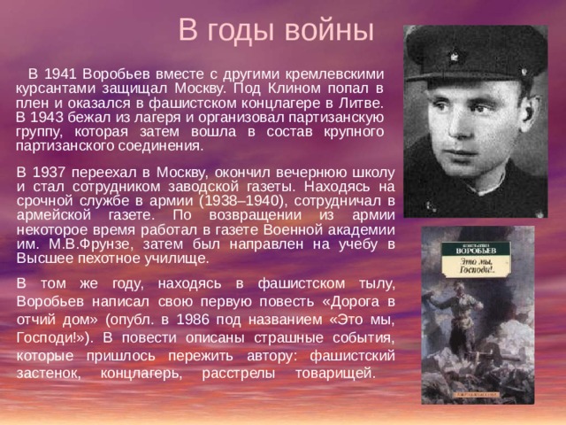 В годы войны  В 1941 Воробьев вместе с другими кремлевскими курсантами защищал Москву. Под Клином попал в плен и оказался в фашистском концлагере в Литве. В 1943 бежал из лагеря и организовал партизанскую группу, которая затем вошла в состав крупного партизанского соединения. В 1937 переехал в Москву, окончил вечернюю школу и стал сотрудником заводской газеты. Находясь на срочной службе в армии (1938–1940), сотрудничал в армейской газете. По возвращении из армии некоторое время работал в газете Военной академии им. М.В.Фрунзе, затем был направлен на учебу в Высшее пехотное училище. В том же году, находясь в фашистском тылу, Воробьев написал свою первую повесть «Дорога в отчий дом» (опубл. в 1986 под названием «Это мы, Господи!»). В повести описаны страшные события, которые пришлось пережить автору: фашистский застенок, концлагерь, расстрелы товарищей.    