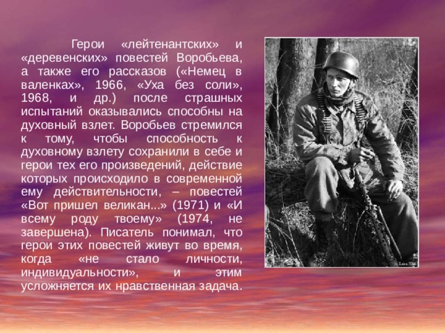  Герои «лейтенантских» и «деревенских» повестей Воробьева, а также его рассказов («Немец в валенках», 1966, «Уха без соли», 1968, и др.) после страшных испытаний оказывались способны на духовный взлет. Воробьев стремился к тому, чтобы способность к духовному взлету сохранили в себе и герои тех его произведений, действие которых происходило в современной ему действительности, – повестей «Вот пришел великан...» (1971) и «И всему роду твоему» (1974, не завершена). Писатель понимал, что герои этих повестей живут во время, когда «не стало личности, индивидуальности», и этим усложняется их нравственная задача. 