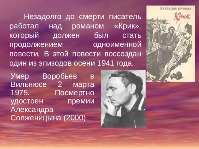  Незадолго до смерти писатель работал над романом «Крик», который должен был стать продолжением одноименной повести. В этой повести воссоздан один из эпизодов осени 1941 года. Умер Воробьев в Вильнюсе 2 марта 1975. Посмертно удостоен премии Александра Солженицына (2000). 