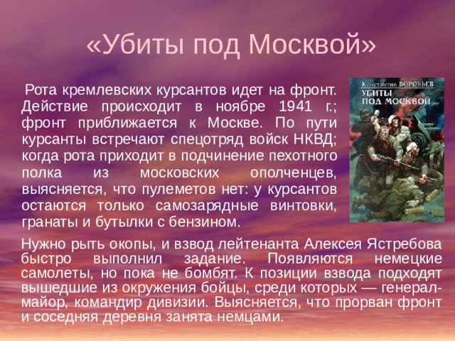  «Убиты под Москвой»  Рота кремлевских курсантов идет на фронт. Действие происходит в ноябре 1941 г.; фронт приближается к Москве. По пути курсанты встречают спецотряд войск НКВД; когда рота приходит в подчинение пехотного полка из московских ополченцев, выясняется, что пулеметов нет: у курсантов остаются только самозарядные винтовки, гранаты и бутылки с бензином. Нужно рыть окопы, и взвод лейтенанта Алексея Ястребова быстро выполнил задание. Появляются немецкие самолеты, но пока не бомбят. К позиции взвода подходят вышедшие из окружения бойцы, среди которых — генерал-майор, командир дивизии. Выясняется, что прорван фронт и соседняя деревня занята немцами. 