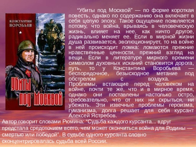 “ Убиты под Москвой” — по форме короткая повесть, однако по содержанию она включает в себя целую эпоху. Такое ощущение появляется потому, что война, врываясь в человеческую жизнь, влияет на нее, как ничто другое, радикально меняет ее. Если в мирной жизни душа развивается, эволюционирует, то на войне в ней происходит ломка: ломаются прежние нравственные ценности, прежний взгляд на вещи. Если в литературе мирного времени символом духовных исканий становится дорога, путь, то у Константина Воробьева — беспорядочное, безысходное метание под обстрелом с воздуха.  Проблемы, встающие перед человеком на войне, почти те же, что и в мирное время, однако они поставлены настолько остро, требовательно, что от них ни скрыться, ни убежать. Эти извечные проблемы героизма, гуманизма, долга решает для себя курсант Алексей Ястребов. Автор говорит словами Рюмина: “Судьба каждого курсанта... вдруг предстала средоточием всего, чем может окончиться война для Родины — смертью или победой”. В судьбе одного курсанта словно сконцентрировалась судьба всей России. 