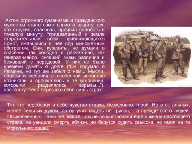  Актом огромного гуманизма и гражданского мужества стало само слово в защиту тех, кто струсил, спасовал, проявил слабость в тяжелую минуту, “придавленный к земле отвратительным воем приближающихся бомб”, вжавшийся в нее под минометным обстрелом. Они, курсанты, не думали о спасении так холодно и расчетливо, как генерал-майор, снявший знаки различия и бежавший с передовой. У них не было времени думать о долге (“Он подумал о Рюмине, но тут же забыл о нем... Мысли, образы и желания с особенной ясностью возникали и проявлялись в те мгновения, которыми разделялись взрывы...”), поскольку “тело берегло в себе лишь страх”. Тот, кто переборол в себе чувство страха, безусловно, герой. Но в остальных, менее сильных духом, автор учит видеть не трусов, - а прежде всего людей. Обыкновенных. Таких же, как те, что не почувствовали еще в жизни настоящего страха, не увидели смерть вблизи, но берутся судить свысока, не имея на то морального права. 