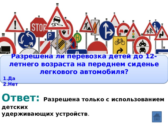 Вопрос: Разрешена ли перевозка детей до 12-летнего возраста на переднем сиденье легкового автомобиля? 1.Да 2.Нет Ответ: Разрешена только с использованием детских удерживающих устройств . 