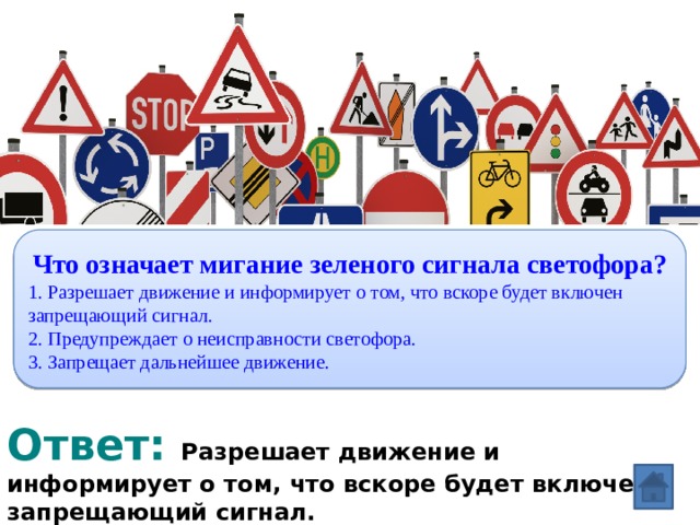 Вопрос: Что означает мигание зеленого сигнала светофора? 1. Разрешает движение и информирует о том, что вскоре будет включен запрещающий сигнал. 2. Предупреждает о неисправности светофора. 3. Запрещает дальнейшее движение. Ответ: Разрешает движение и информирует о том, что вскоре будет включен запрещающий сигнал.  