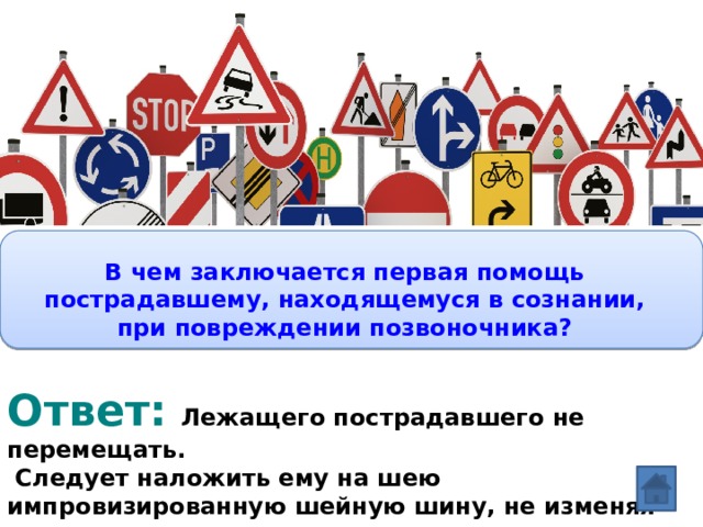 Вопрос:  В чем заключается первая помощь пострадавшему, находящемуся в сознании, при повреждении позвоночника?  Ответ:  Лежащего пострадавшего не перемещать.  Следует наложить ему на шею импровизированную шейную шину, не изменяя положения шеи и тела.  
