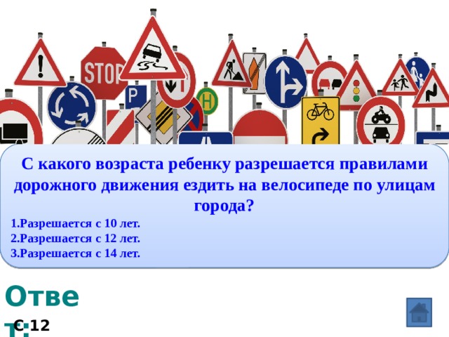 Вопрос: С какого возраста ребенку разрешается правилами дорожного движения ездить на велосипеде по улицам города? 1.Разрешается с 10 лет. 2.Разрешается с 12 лет. 3.Разрешается с 14 лет. Ответ: С 12 лет. 
