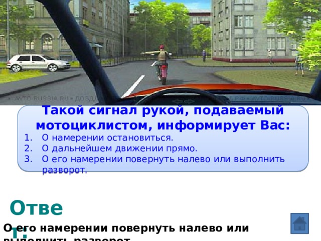 Вопрос: Такой сигнал рукой, подаваемый мотоциклистом, информирует Вас: О намерении остановиться. О дальнейшем движении прямо. О его намерении повернуть налево или выполнить разворот. Ответ: О его намерении повернуть налево или выполнить разворот. 