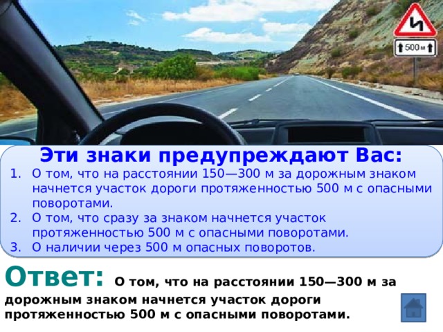 Вопрос:   Эти знаки предупреждают Вас: О том, что на расстоянии 150—300 м за дорожным знаком начнется участок дороги протяженностью 500 м с опасными поворотами. О том, что сразу за знаком начнется участок протяженностью 500 м с опасными поворотами. О наличии через 500 м опасных поворотов. Ответ:  О том, что на расстоянии 150—300 м за дорожным знаком начнется участок дороги протяженностью 500 м с опасными поворотами.  