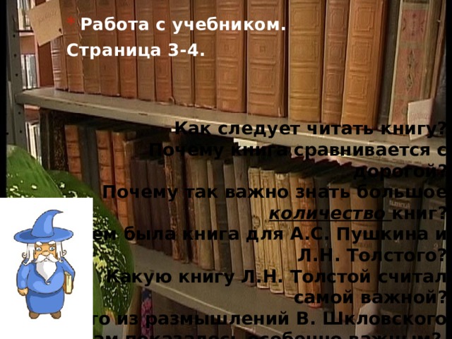  Работа с учебником. Страница 3-4. Как следует читать книгу?  Почему книга сравнивается с дорогой?  Почему так важно знать большое количество книг?  Чем была книга для А.С. Пушкина и Л.Н. Толстого?  Какую книгу Л.Н. Толстой считал самой важной?  Что из размышлений В. Шкловского вам показалось особенно важным?   