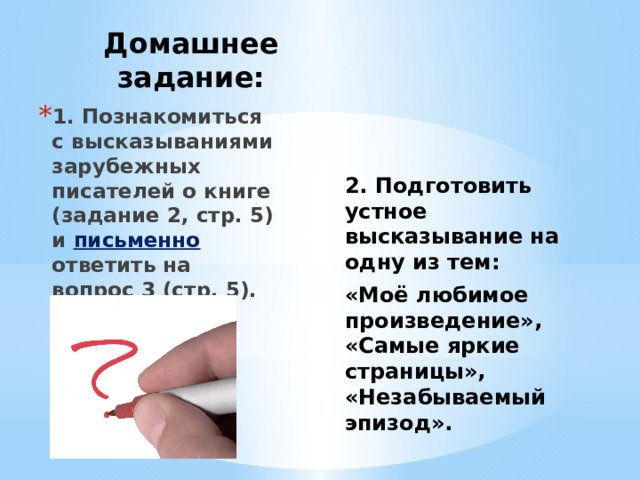 Домашнее задание: 1. Познакомиться с высказываниями зарубежных писателей о книге (задание 2, стр. 5) и письменно ответить на вопрос 3 (стр. 5). 2. Подготовить устное высказывание на одну из тем: «Моё любимое произведение», «Самые яркие страницы», «Незабываемый эпизод».  