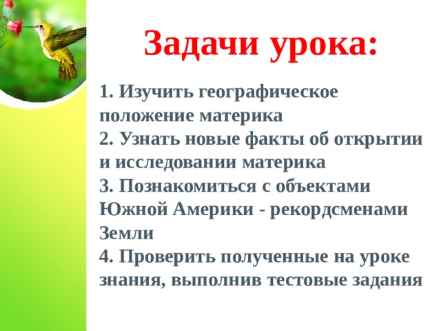 Задачи урока: 1. Изучить географическое положение материка 2. Узнать новые факты об открытии и исследовании материка 3. Познакомиться с объектами Южной Америки - рекордсменами Земли 4. Проверить полученные на уроке знания, выполнив тестовые задания