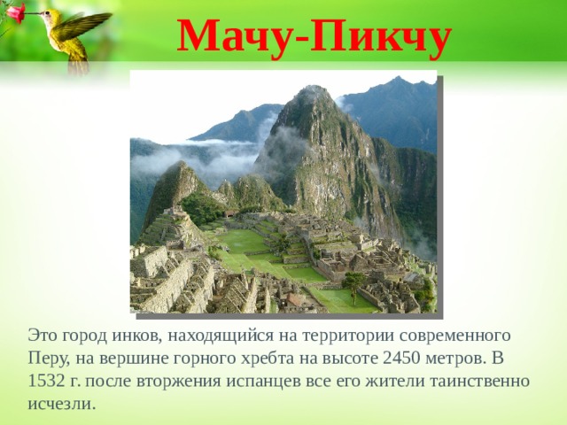 Мачу-Пикчу Это город инков, находящийся на территории современного Перу, на вершине горного хребта на высоте 2450 метров. В 1532 г. после вторжения испанцев все его жители таинственно исчезли.