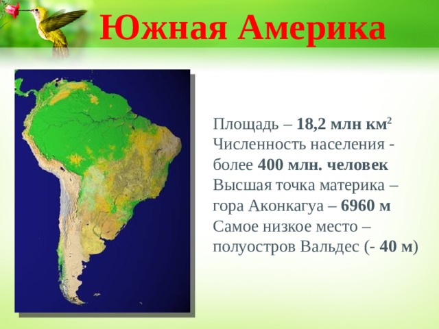 Южная Америка Площадь – 18,2 млн км 2  Численность населения - более 400 млн. человек Высшая точка материка – гора Аконкагуа – 6960 м Самое низкое место – полуостров Вальдес ( -  40 м )