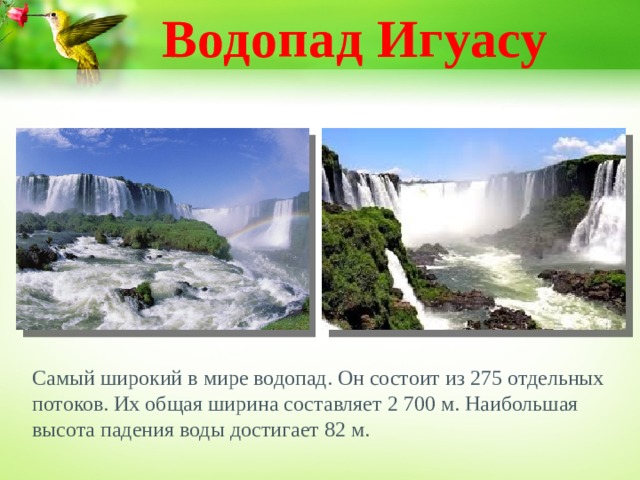 Водопад Игуасу Самый широкий в мире водопад. Он состоит из 275 отдельных потоков. Их общая ширина составляет 2 700 м. Наибольшая высота падения воды достигает 82 м.