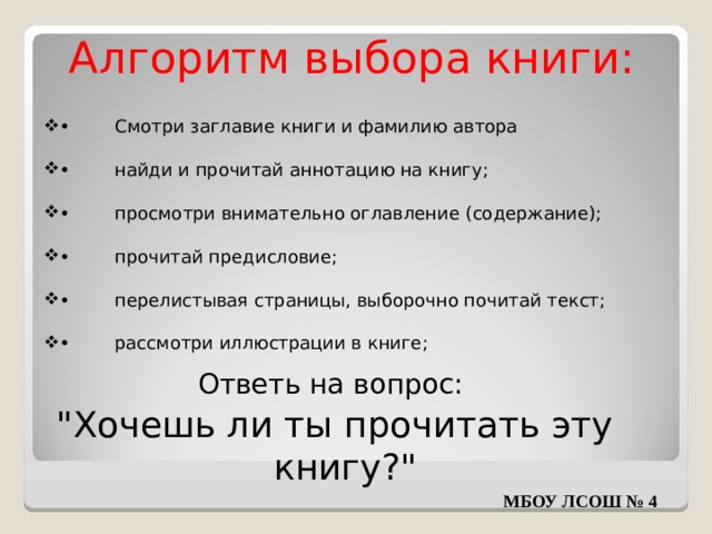Алгоритм выбора книги: •  Смотри заглавие книги и фамилию автора •  найди и прочитай аннотацию на книгу; •  просмотри внимательно оглавление (содержание); •  прочитай предисловие; •  перелистывая страницы, выборочно почитай текст; •  рассмотри иллюстрации в книге; Ответь на вопрос: 