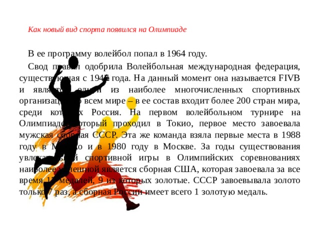 Как новый вид спорта появился на Олимпиаде В ее программу волейбол попал в 1964 году. Свод правил одобрила Волейбольная международная федерация, существующая с 1947 года. На данный момент она называется FIVB и является одной из наиболее многочисленных спортивных организаций во всем мире – в ее состав входит более 200 стран мира, среди которых Россия. На первом волейбольном турнире на Олимпиаде, который проходил в Токио, первое место завоевала мужская сборная СССР. Эта же команда взяла первые места в 1988 году в Мехико и в 1980 году в Москве. За годы существования увлекательной спортивной игры в Олимпийских соревнованиях наиболее успешной является сборная США, которая завоевала за все время 17 медалей, 9 из которых золотые. СССР завоевывала золото только 7 раз, а сборная России имеет всего 1 золотую медаль. 