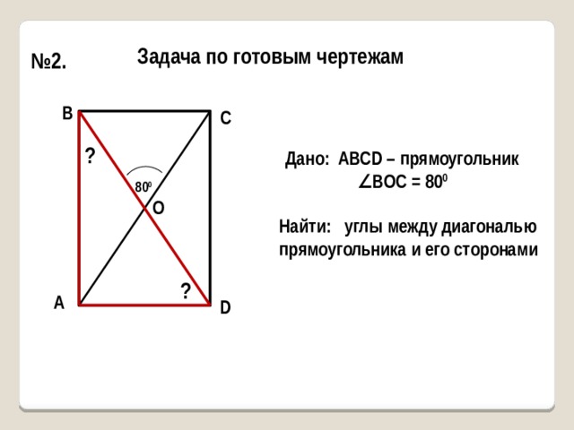 Задача по готовым чертежам № 2. В С ? Дано: АВСD – прямоугольник ∠ ВОС = 80 0 80 0 О Найти: углы между диагональю прямоугольника и его сторонами ? А D 