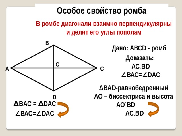 Особое свойство ромба В ромбе диагонали взаимно перпендикулярны и делят его углы пополам В Дано: AВСD - ромб Доказать: AС⏊ВD ∠ ВАС=∠DAC О O А С ΔBAD-равнобедренный АО – биссектриса и высота AО⏊ВD  AС⏊ВD D Δ ВAC = Δ DАС ∠ ВАС=∠DAC 