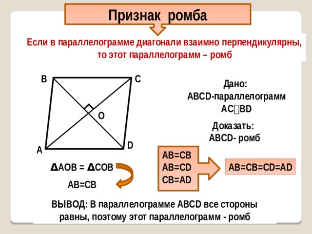 ∟ Признак ромба Если в параллелограмме диагонали взаимно перпендикулярны, то этот параллелограмм – ромб С В Дано: AВСD-параллелограмм AС ⏊ ВD О О Доказать: AВСD- ромб D А АВ=СВ АВ=СD СВ=AD Δ AОВ = Δ СОВ АВ=СВ=CD=AD АВ=СВ ВЫВОД: В параллелограмме АВСD все стороны равны, поэтому этот параллелограмм - ромб 
