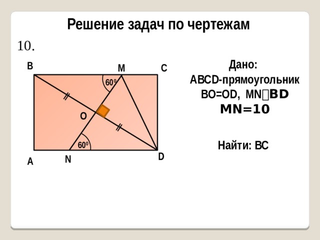 ǁ ǁ Решение задач по чертежам 10. Дано: AВСD-прямоугольник BO=OD, MN ⏊BD MN=10 В С M 60 0 О Найти: ВС 60 0 D N А 