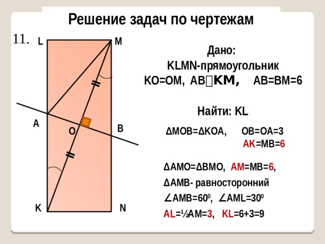 ǁ ǁ Решение задач по чертежам 11. L M Дано: KLMN-прямоугольник KO=OM, AB ⏊KM, AB=BM=6  Найти: KL A B O ΔMOB=ΔKOA, OB=OA=3  AK =MB= 6 ΔAMO=ΔBMO, AM =MB= 6 , ΔAMB- равносторонний ∠ АМВ=60 0 , ∠АМL=30 0 AL =½AM= 3 , KL =6+3=9 K N Найти: AC 