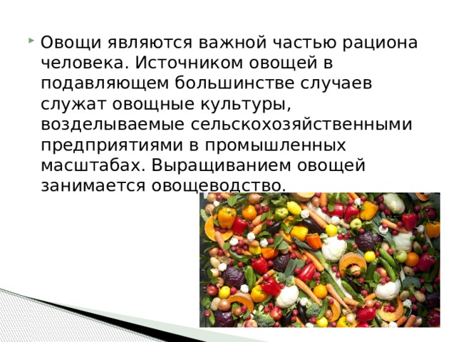 Овощи являются важной частью рациона человека. Источником овощей в подавляющем большинстве случаев служат овощные культуры, возделываемые сельскохозяйственными предприятиями в промышленных масштабах. Выращиванием овощей занимается овощеводство. 