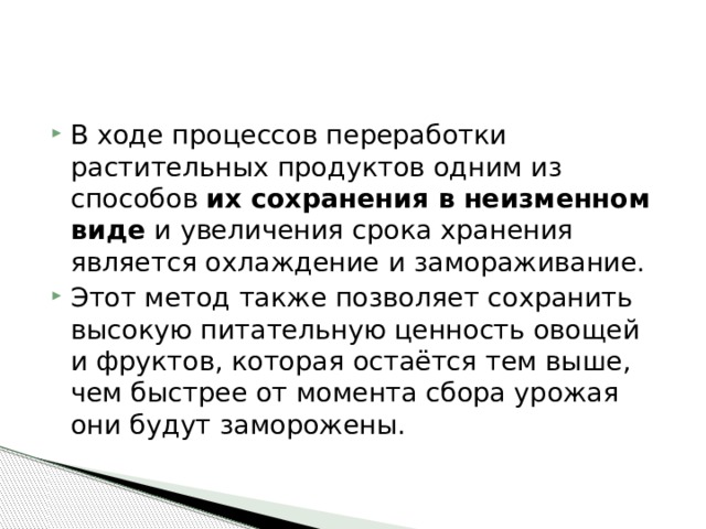 В ходе процессов переработки растительных продуктов одним из способов  их сохранения в неизменном виде  и увеличения срока хранения является охлаждение и замораживание. Этот метод также позволяет сохранить высокую питательную ценность овощей и фруктов, которая остаётся тем выше, чем быстрее от момента сбора урожая они будут заморожены. 