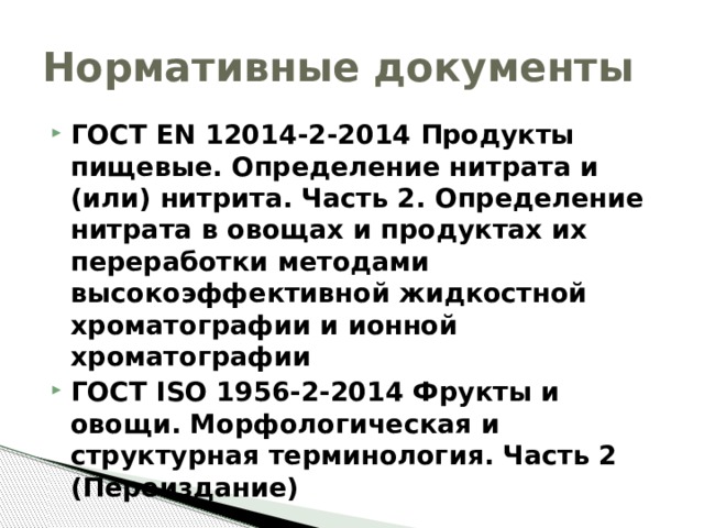Нормативные документы ГОСТ EN 12014-2-2014 Продукты пищевые. Определение нитрата и (или) нитрита. Часть 2. Определение нитрата в овощах и продуктах их переработки методами высокоэффективной жидкостной хроматографии и ионной хроматографии ГОСТ ISO 1956-2-2014 Фрукты и овощи. Морфологическая и структурная терминология. Часть 2 (Переиздание) 