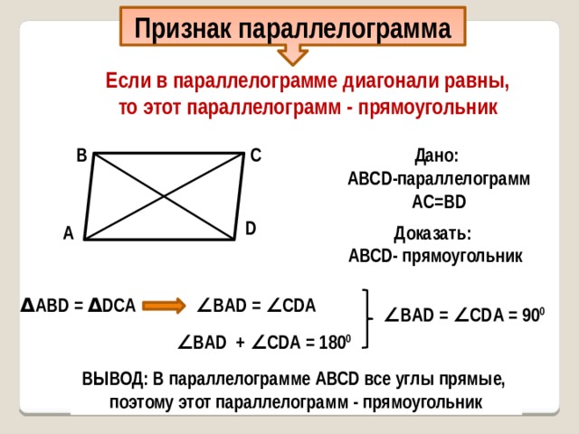 Признак параллелограмма Если в параллелограмме диагонали равны, то этот параллелограмм - прямоугольник В С Дано: AВСD-параллелограмм AС=ВD О D Доказать: А AВСD- прямоугольник Δ AВD = Δ DСА ∠ ВAD = ∠ СDА ∠ ВAD = ∠ СDА = 90 0 ∠ ВAD + ∠ СDА = 180 0 ВЫВОД: В параллелограмме АВСD все углы прямые, поэтому этот параллелограмм - прямоугольник 