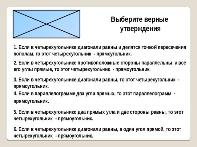 Выберите верные утверждения 1. Если в четырехугольнике диагонали равны и делятся точкой пересечения пополам, то этот четырехугольник - прямоугольник. 2. Если в четырехугольнике противоположные стороны параллельны, а все его углы прямые, то этот четырехугольник - прямоугольник. 3. Если в четырехугольнике диагонали равны, то этот четырехугольник - прямоугольник. 4. Если в параллелограмме два угла прямых, то этот параллелограмм - прямоугольник . 5. Если в четырехугольнике два прямых угла и две стороны равны, то этот четырехугольник - прямоугольник. 6. Если в четырехугольнике диагонали равны, а один угол прямой, то этот четырехугольник - прямоугольник. 