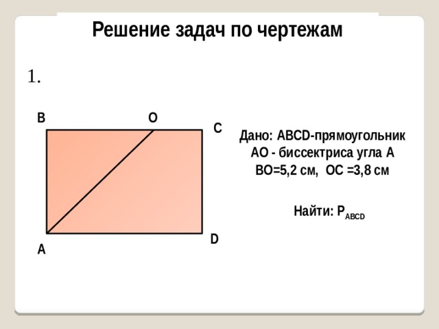Решение задач по чертежам 1. В О С Дано: AВСD-прямоугольник АО - биссектриса угла А ВО=5,2 см, ОС =3,8 см Найти: Р AВСD D А 