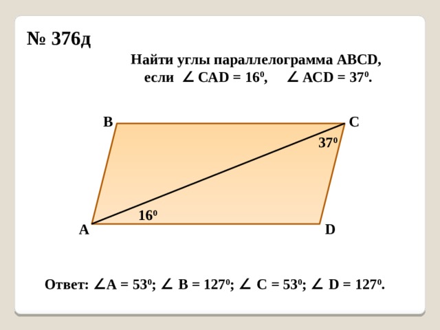 № 376д Найти углы параллелограмма АВСD, если ∠ САD = 16 0 , ∠ АСD = 37 0 . В С 37 0 16 0 А D Ответ: ∠ А = 53 0 ; ∠ В = 127 0 ; ∠ С = 53 0 ; ∠ D = 127 0 . 