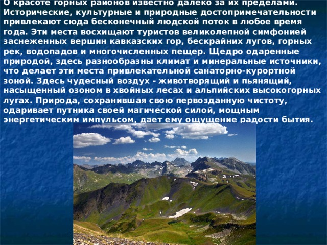 О красоте горных районов известно далеко за их пределами. Исторические, культурные и природные достопримечательности привлекают сюда бесконечный людской поток в любое время года. Эти места восхищают туристов великолепной симфонией заснеженных вершин кавказских гор, бескрайних лугов, горных рек, водопадов и многочисленных пещер. Щедро одаренные природой, здесь разнообразны климат и минеральные источники, что делает эти места привлекательной санаторно-курортной зоной. Здесь чудесный воздух - животворящий и пьянящий, насыщенный озоном в хвойных лесах и альпийских высокогорных лугах. Природа, сохранившая свою первозданную чистоту, одаривает путника своей магической силой, мощным энергетическим импульсом, дает ему ощущение радости бытия. 