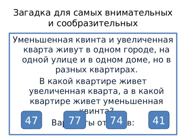 Загадка для самых внимательных и сообразительных Уменьшенная квинта и увеличенная кварта живут в одном городе, на одной улице и в одном доме, но в разных квартирах. В какой квартире живет увеличенная кварта, а в какой квартире живет уменьшенная квинта? Варианты ответов: 47 77 74 41 