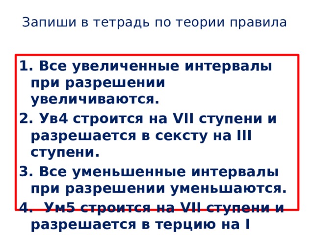 Запиши в тетрадь по теории правила   1. Все увеличенные интервалы при разрешении увеличиваются. 2. Ув4 строится на VII ступени и разрешается в сексту на III ступени. 3. Все уменьшенные интервалы при разрешении уменьшаются. 4. Ум5 строится на VII ступени и разрешается в терцию на I ступени. 