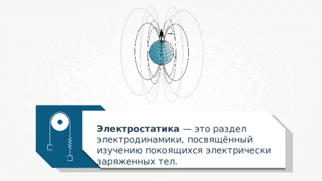 Электростатика — это раздел электродинамики, посвящённый изучению покоящихся электрически заряженных тел. 