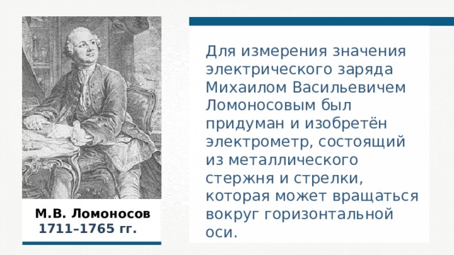 Для измерения значения электрического заряда Михаилом Васильевичем Ломоносовым был придуман и изобретён электрометр, состоящий из металлического стержня и стрелки, которая может вращаться вокруг горизонтальной оси.  М.В. Ломоносов  1711–1765  гг.  