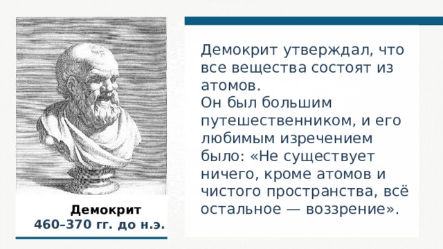 Демокрит утверждал, что все вещества состоят из атомов. Он был большим путешественником, и его любимым изречением было: «Не существует ничего, кроме атомов и чистого пространства, всё остальное — воззрение».  Демокрит  460–370  гг. до н.э.  
