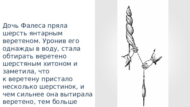 Дочь Фалеса пряла шерсть янтарным веретеном. Уронив его однажды в воду, стала обтирать веретено шерстяным хитоном и заметила, что к веретену пристало несколько шерстинок, и чем сильнее она вытирала веретено, тем больше налипало шерстинок. 