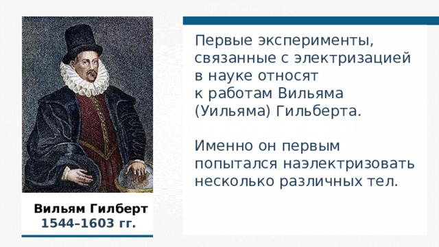 Первые эксперименты, связанные с электризацией в науке относят к работам Вильяма (Уильяма) Гильберта. Именно он первым попытался наэлектризовать несколько различных тел. Вильям Гилберт 1544–1603  гг. 