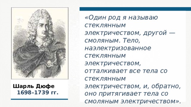 «Один род я называю стеклянным электричеством, другой — смоляным. Тело, наэлектризованное стеклянным электричеством, отталкивает все тела со стеклянным электричеством, и, обратно, оно притягивает тела со смоляным электричеством».  Шарль Дюфе   1698–1739  гг. 