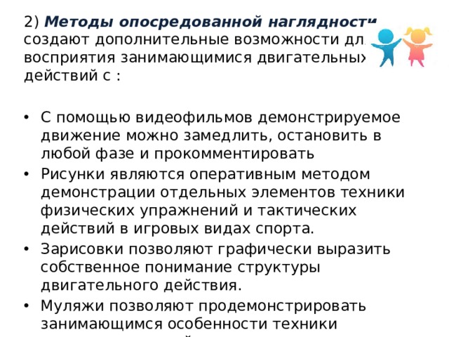 2) Методы опосредованной наглядности  создают дополнительные возможности для восприятия занимающимися двигательных действий с : С помощью видеофильмов демонстрируемое движение можно замедлить, остановить в любой фазе и прокомментировать Рисунки являются оперативным методом демонстрации отдельных элементов техники физических упражнений и тактических действий в игровых видах спорта. Зарисовки позволяют графически выразить собственное понимание структуры двигательного действия. Муляжи позволяют продемонстрировать занимающимся особенности техники двигательного действия. 