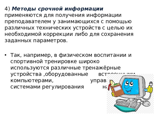 4) Методы срочной информации применяются для получения информации преподавателем у занимающихся с помощью различных технических устройств с целью их необходимой коррекции либо для сохранения заданных параметров. Так, например, в физическом воспитании и спортивной тренировке широко используются различные тренажёрные устройства ,оборудованные встроенными компьютерами, управляющими системами регулирования нагрузки. 