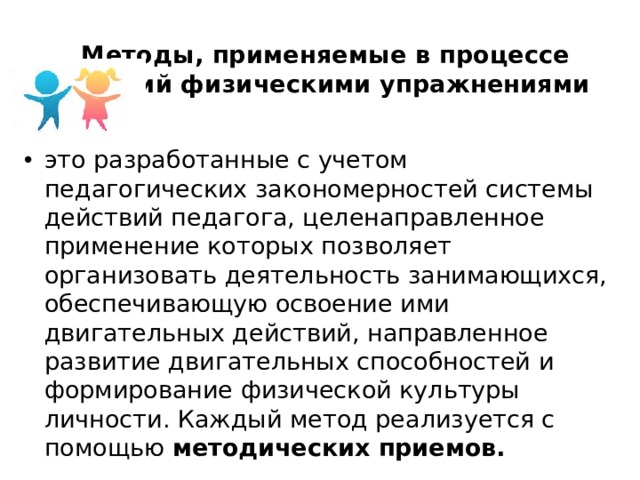 Методы, применяемые в процессе занятий физическими упражнениями это разработанные с учетом педагогических закономерностей системы действий педагога, целенаправленное применение которых позволяет организовать деятельность занимающихся, обеспечивающую освоение ими двигательных действий, направленное развитие двигательных способностей и формирование физической культуры личности. Каждый метод реализуется с помощью методических приемов. 