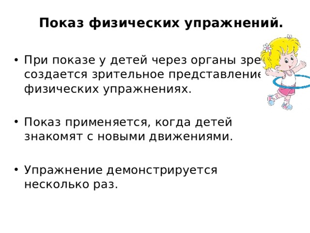 Показ физических упражнений. При показе у детей через органы зрения создается зрительное представление о физических упражнениях. Показ применяется, когда детей знакомят с новыми движениями. Упражнение демонстрируется несколько раз. 