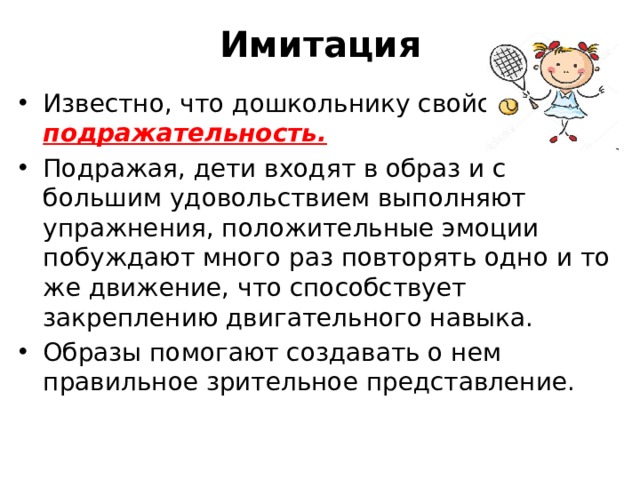 Имитация Известно, что дошкольнику свойственна подражательность. Подражая, дети входят в образ и с большим удовольствием выполняют упражнения, положительные эмоции побуждают много раз повторять одно и то же движение, что способствует закреплению двигательного навыка. Образы помогают создавать о нем правильное зрительное представление. 